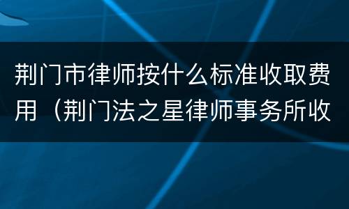 荆门市律师按什么标准收取费用（荆门法之星律师事务所收费）