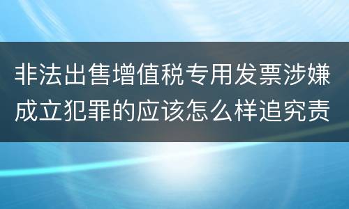 非法出售增值税专用发票涉嫌成立犯罪的应该怎么样追究责任