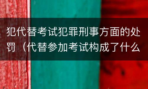 犯代替考试犯罪刑事方面的处罚（代替参加考试构成了什么犯罪）