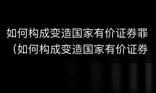 如何构成变造国家有价证券罪（如何构成变造国家有价证券罪案例）