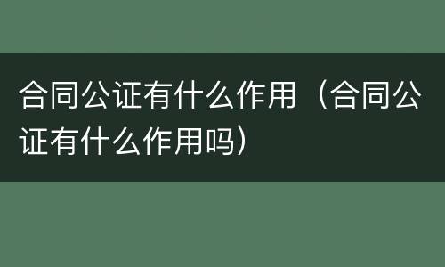 合同公证有什么作用（合同公证有什么作用吗）