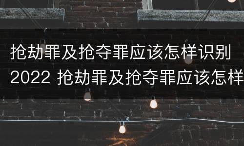 抢劫罪及抢夺罪应该怎样识别2022 抢劫罪及抢夺罪应该怎样识别2022年案件
