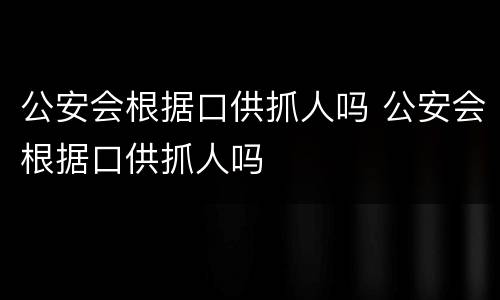 公安会根据口供抓人吗 公安会根据口供抓人吗