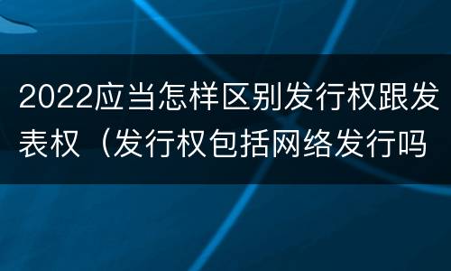 2022应当怎样区别发行权跟发表权（发行权包括网络发行吗）