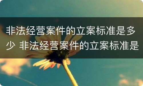 非法经营案件的立案标准是多少 非法经营案件的立案标准是多少年