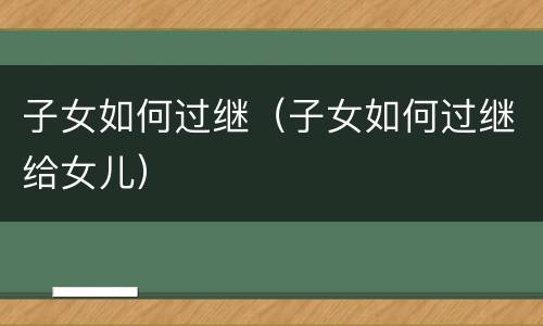 子女如何过继（子女如何过继给女儿）