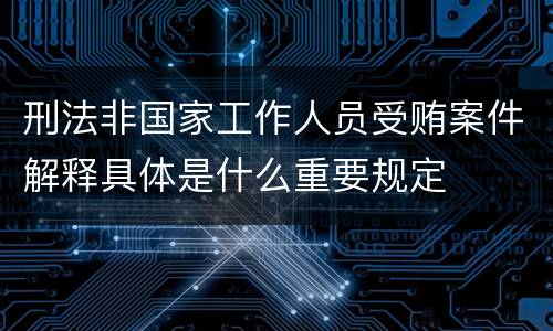刑法非国家工作人员受贿案件解释具体是什么重要规定