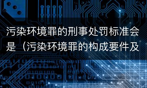 污染环境罪的刑事处罚标准会是（污染环境罪的构成要件及刑事责任）