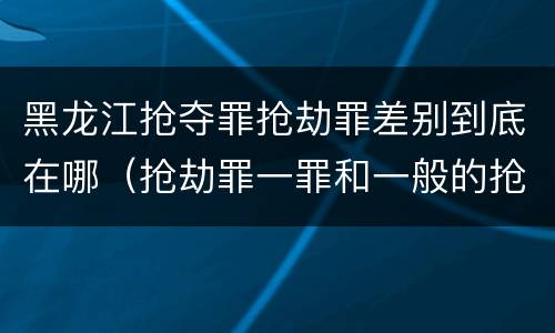 黑龙江抢夺罪抢劫罪差别到底在哪（抢劫罪一罪和一般的抢劫罪）