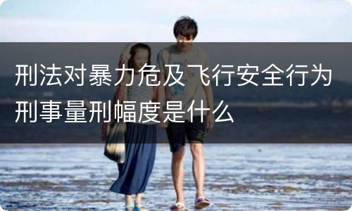 刑法对暴力危及飞行安全行为刑事量刑幅度是什么