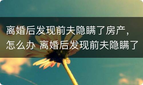 离婚后发现前夫隐瞒了房产，怎么办 离婚后发现前夫隐瞒了房产,怎么办理