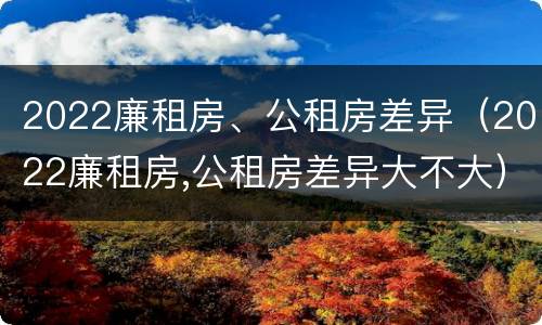 2022廉租房、公租房差异（2022廉租房,公租房差异大不大）
