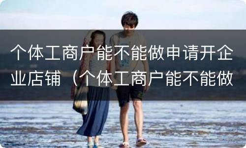 个体工商户能不能做申请开企业店铺（个体工商户能不能做申请开企业店铺的业务）