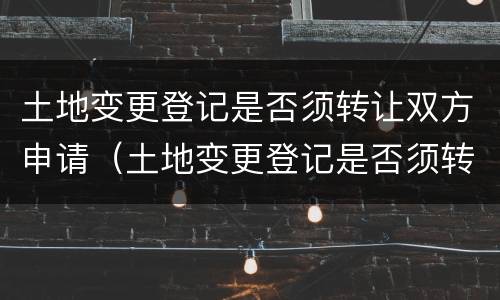 土地变更登记是否须转让双方申请（土地变更登记是否须转让双方申请办理）