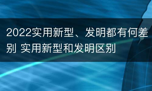 2022实用新型、发明都有何差别 实用新型和发明区别