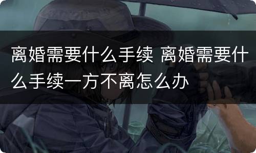 离婚需要什么手续 离婚需要什么手续一方不离怎么办