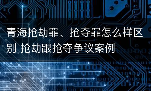 青海抢劫罪、抢夺罪怎么样区别 抢劫跟抢夺争议案例