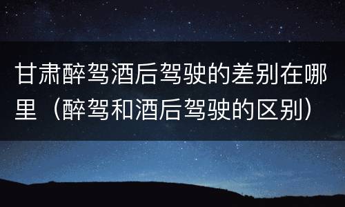 甘肃醉驾酒后驾驶的差别在哪里（醉驾和酒后驾驶的区别）