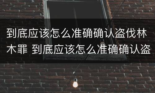 到底应该怎么准确确认盗伐林木罪 到底应该怎么准确确认盗伐林木罪呢