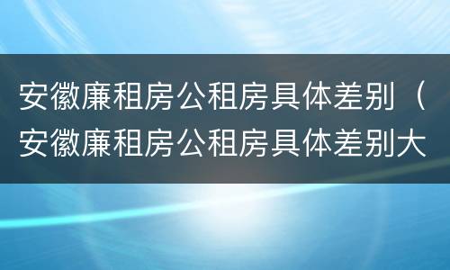 安徽廉租房公租房具体差别（安徽廉租房公租房具体差别大吗）