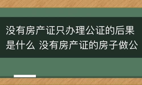 没有房产证只办理公证的后果是什么 没有房产证的房子做公证有用吗