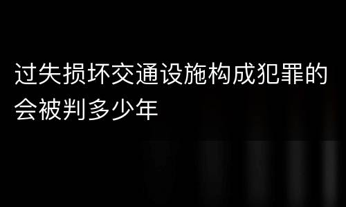 过失损坏交通设施构成犯罪的会被判多少年