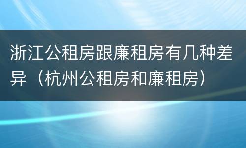 浙江公租房跟廉租房有几种差异（杭州公租房和廉租房）