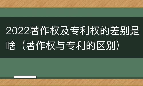 2022著作权及专利权的差别是啥（著作权与专利的区别）