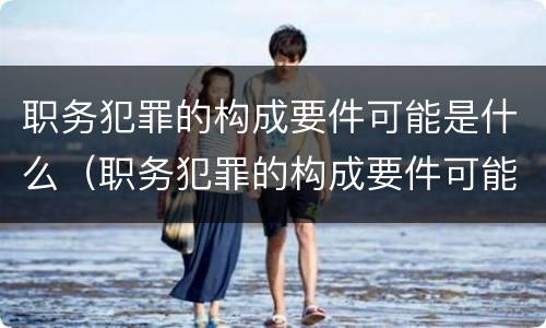职务犯罪的构成要件可能是什么（职务犯罪的构成要件可能是什么内容）