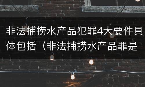 非法捕捞水产品犯罪4大要件具体包括（非法捕捞水产品罪是刑事案件吗）