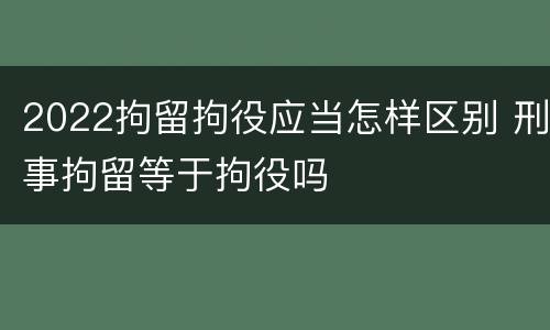 2022拘留拘役应当怎样区别 刑事拘留等于拘役吗