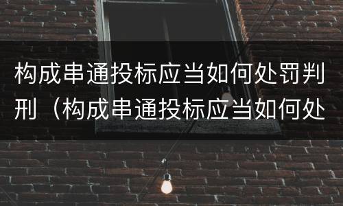 构成串通投标应当如何处罚判刑（构成串通投标应当如何处罚判刑的情形）