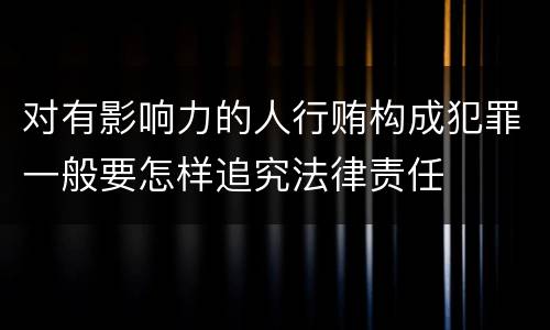对有影响力的人行贿构成犯罪一般要怎样追究法律责任