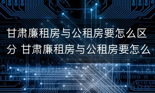 甘肃廉租房与公租房要怎么区分 甘肃廉租房与公租房要怎么区分呢