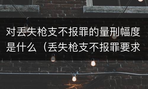 对丢失枪支不报罪的量刑幅度是什么（丢失枪支不报罪要求造成了严重后果的才构成犯罪）
