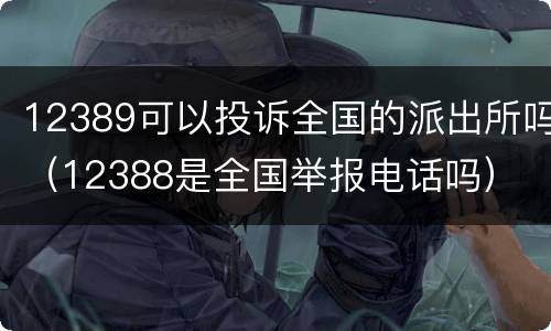 12389可以投诉全国的派出所吗（12388是全国举报电话吗）