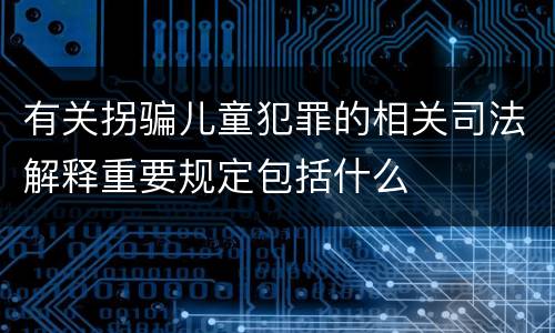 有关拐骗儿童犯罪的相关司法解释重要规定包括什么
