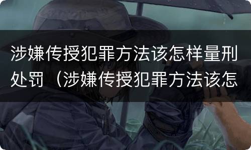 涉嫌传授犯罪方法该怎样量刑处罚（涉嫌传授犯罪方法该怎样量刑处罚案例）