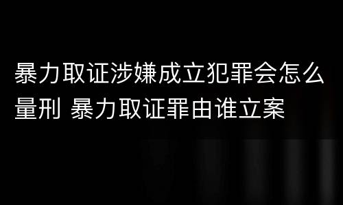 暴力取证涉嫌成立犯罪会怎么量刑 暴力取证罪由谁立案