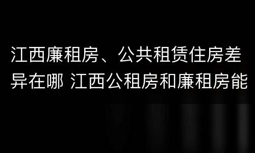 江西廉租房、公共租赁住房差异在哪 江西公租房和廉租房能买吗