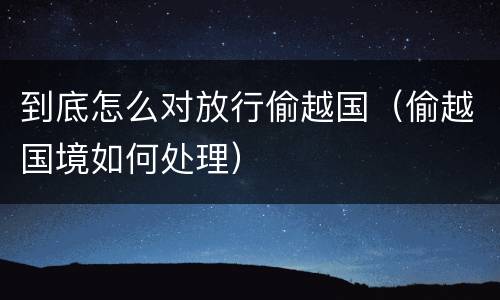 到底怎么对放行偷越国（偷越国境如何处理）