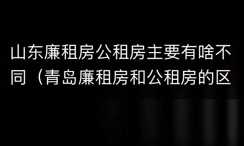 山东廉租房公租房主要有啥不同（青岛廉租房和公租房的区别）