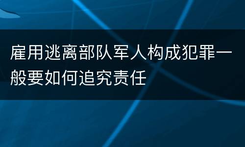 雇用逃离部队军人构成犯罪一般要如何追究责任