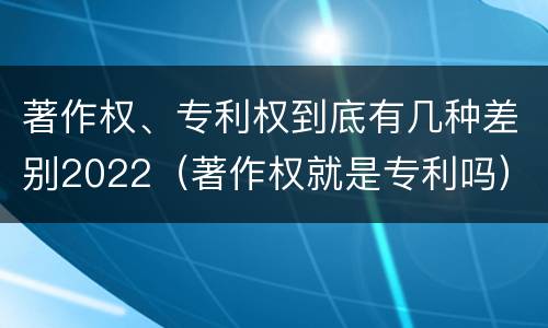 著作权、专利权到底有几种差别2022（著作权就是专利吗）