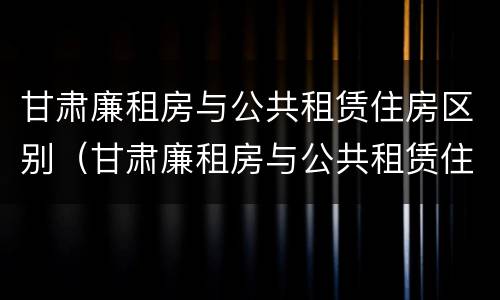 甘肃廉租房与公共租赁住房区别（甘肃廉租房与公共租赁住房区别在哪）