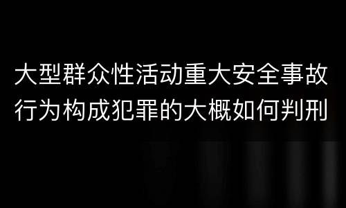 大型群众性活动重大安全事故行为构成犯罪的大概如何判刑