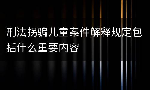 刑法拐骗儿童案件解释规定包括什么重要内容