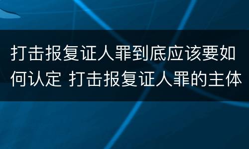 打击报复证人罪到底应该要如何认定 打击报复证人罪的主体