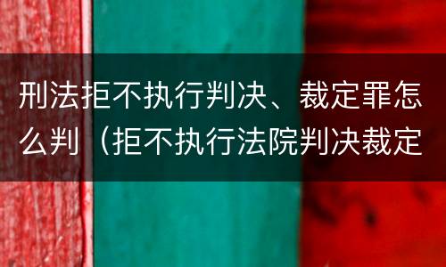 刑法拒不执行判决、裁定罪怎么判（拒不执行法院判决裁定罪量刑）