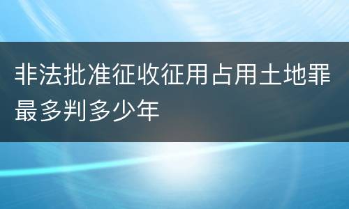 非法批准征收征用占用土地罪最多判多少年